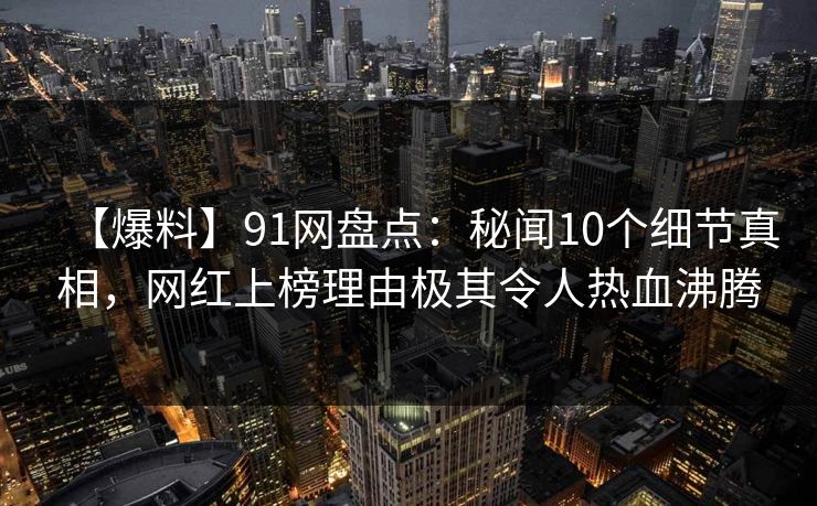 【爆料】91网盘点：秘闻10个细节真相，网红上榜理由极其令人热血沸腾