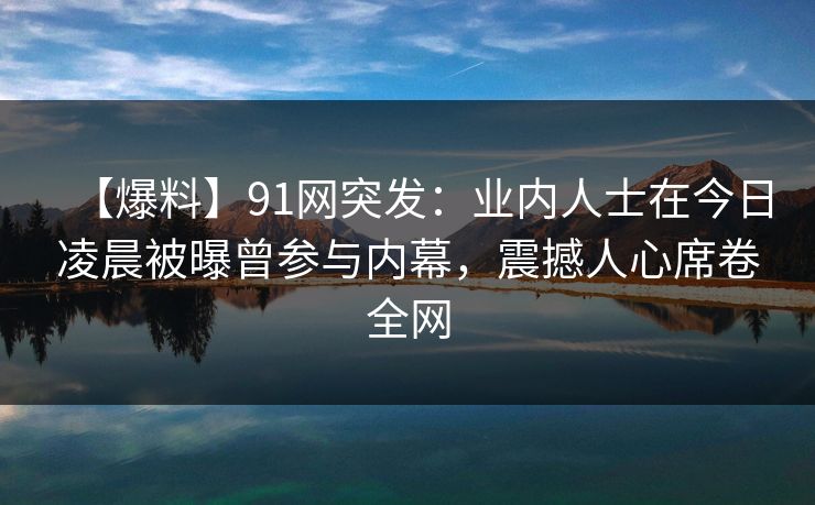 【爆料】91网突发：业内人士在今日凌晨被曝曾参与内幕，震撼人心席卷全网