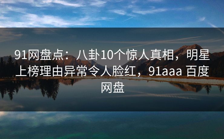 91网盘点：八卦10个惊人真相，明星上榜理由异常令人脸红，91aaa 百度网盘