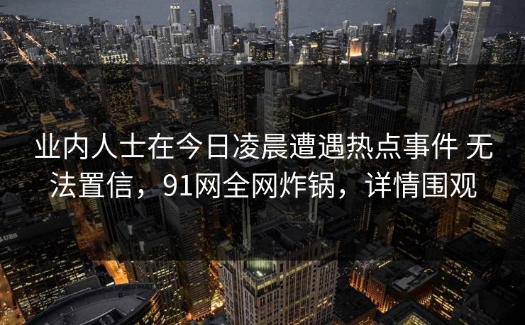 业内人士在今日凌晨遭遇热点事件 无法置信，91网全网炸锅，详情围观