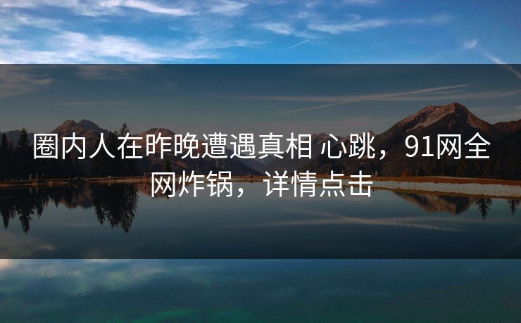 圈内人在昨晚遭遇真相 心跳，91网全网炸锅，详情点击