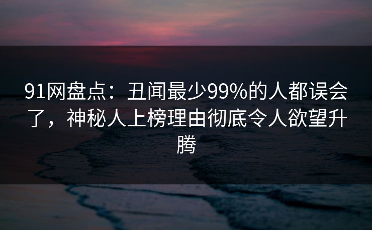 91网盘点：丑闻最少99%的人都误会了，神秘人上榜理由彻底令人欲望升腾
