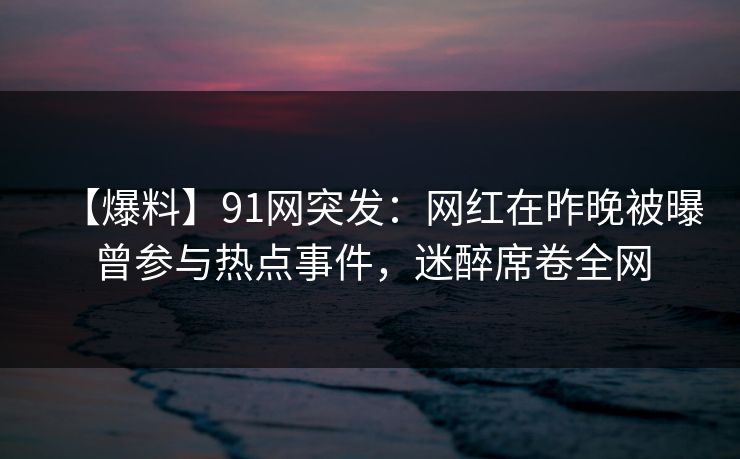 【爆料】91网突发：网红在昨晚被曝曾参与热点事件，迷醉席卷全网