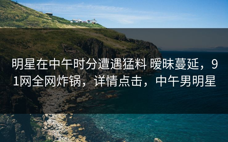 明星在中午时分遭遇猛料 暧昧蔓延，91网全网炸锅，详情点击，中午男明星
