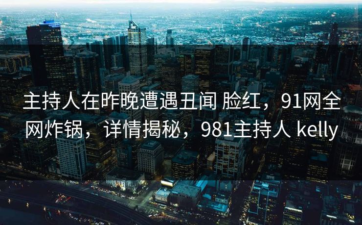主持人在昨晚遭遇丑闻 脸红，91网全网炸锅，详情揭秘，981主持人 kelly