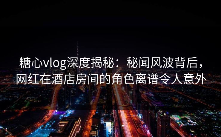 糖心vlog深度揭秘：秘闻风波背后，网红在酒店房间的角色离谱令人意外