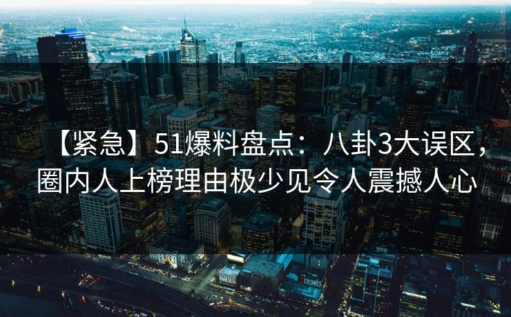 【紧急】51爆料盘点：八卦3大误区，圈内人上榜理由极少见令人震撼人心