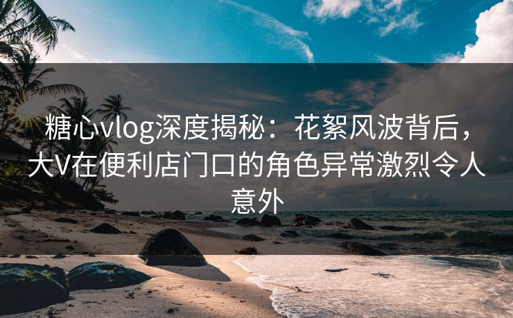 糖心vlog深度揭秘：花絮风波背后，大V在便利店门口的角色异常激烈令人意外