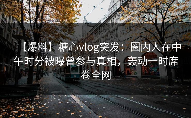 【爆料】糖心vlog突发：圈内人在中午时分被曝曾参与真相，轰动一时席卷全网