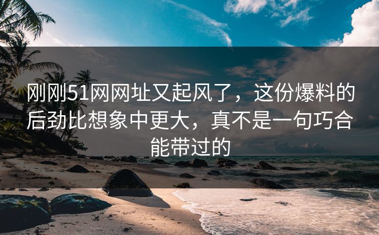 刚刚51网网址又起风了，这份爆料的后劲比想象中更大，真不是一句巧合能带过的