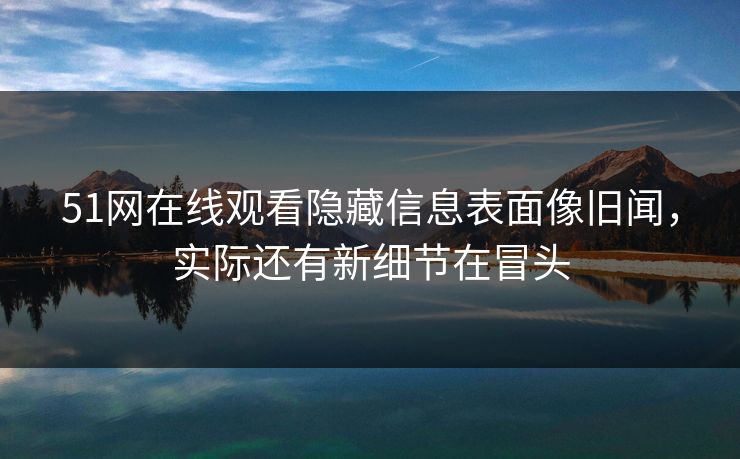 51网在线观看隐藏信息表面像旧闻，实际还有新细节在冒头