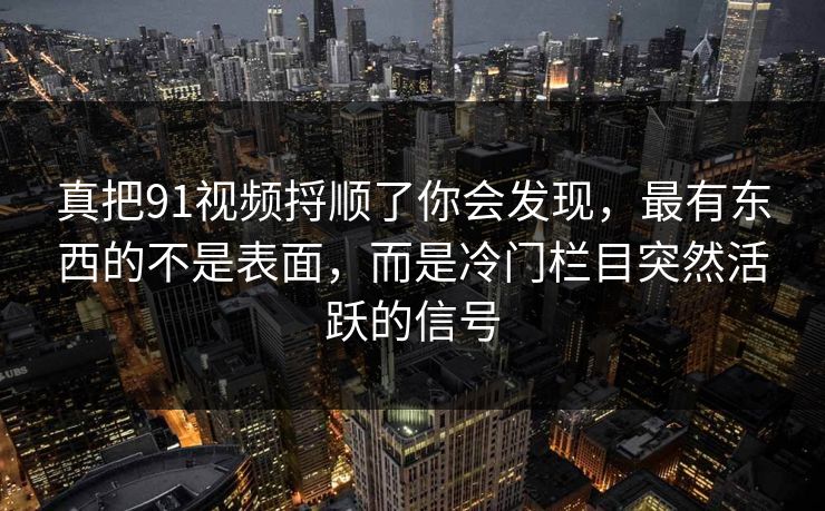 真把91视频捋顺了你会发现，最有东西的不是表面，而是冷门栏目突然活跃的信号