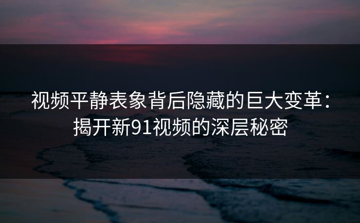 视频平静表象背后隐藏的巨大变革：揭开新91视频的深层秘密