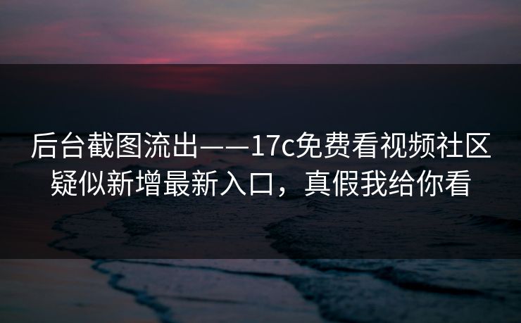 后台截图流出——17c免费看视频社区疑似新增最新入口，真假我给你看