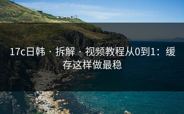 17c日韩 · 拆解 · 视频教程从0到1：缓存这样做最稳
