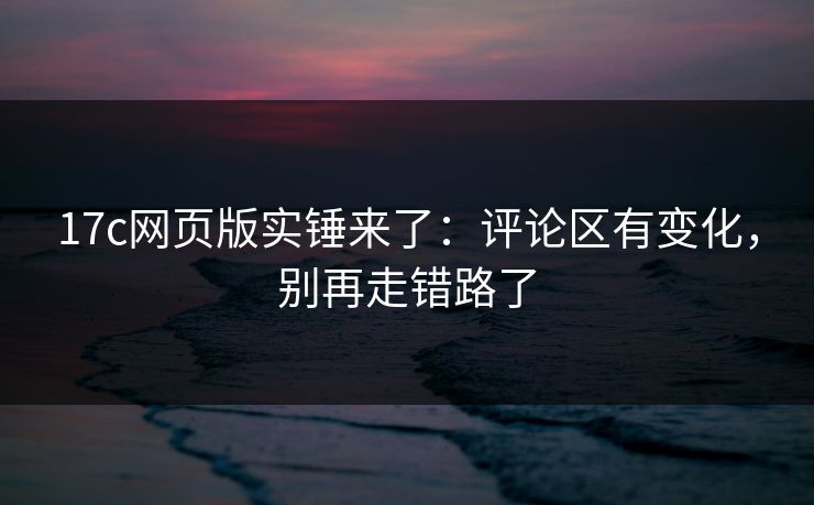 17c网页版实锤来了：评论区有变化，别再走错路了