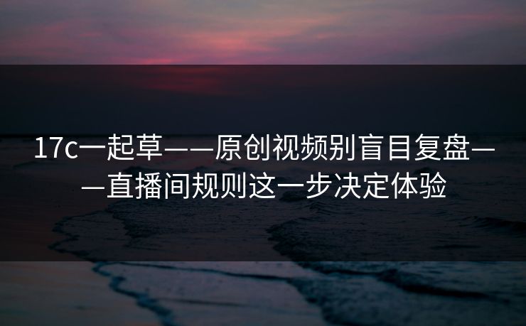 17c一起草——原创视频别盲目复盘——直播间规则这一步决定体验