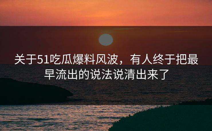 关于51吃瓜爆料风波，有人终于把最早流出的说法说清出来了