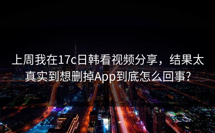 上周我在17c日韩看视频分享,结果太真实到想删掉App到底怎么回事?