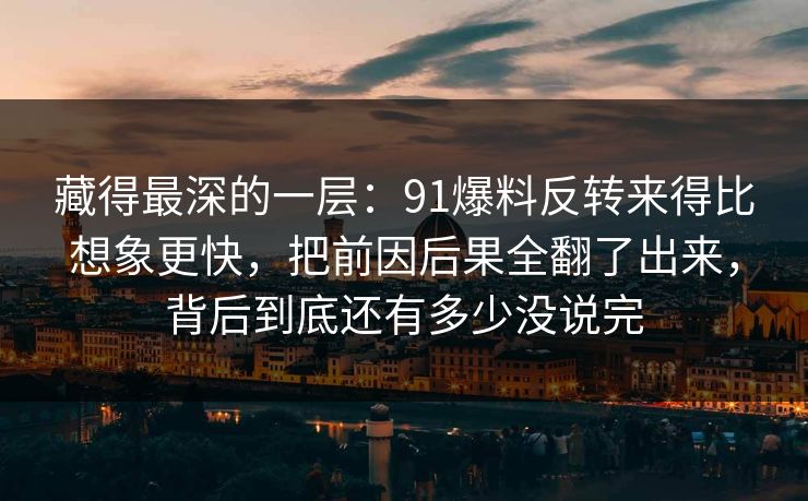 藏得最深的一层:91爆料反转来得比想象更快,把前因后果全翻了出来,背后到底还有多少没说完 藏得最深的一层:91爆料反转来得比想象更快,把前因后果全翻了出来,背后到底还有多少没说完
