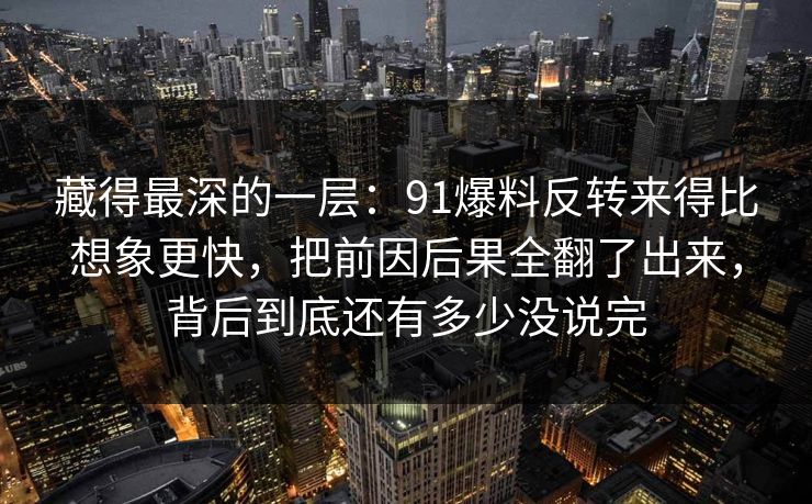 藏得最深的一层：91爆料反转来得比想象更快，把前因后果全翻了出来，背后到底还有多少没说完