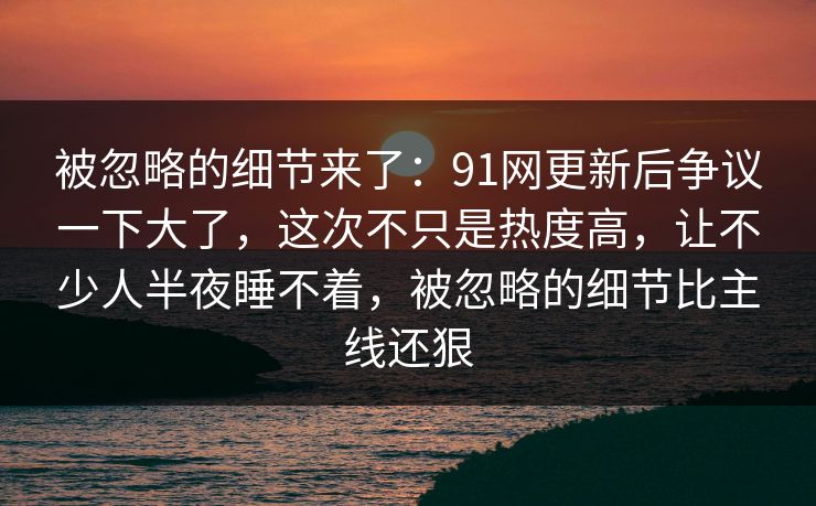 被忽略的细节来了:91网更新后争议一下大了,这次不只是热度高,让不少人半夜睡不着,被忽略的细节比主线还狠