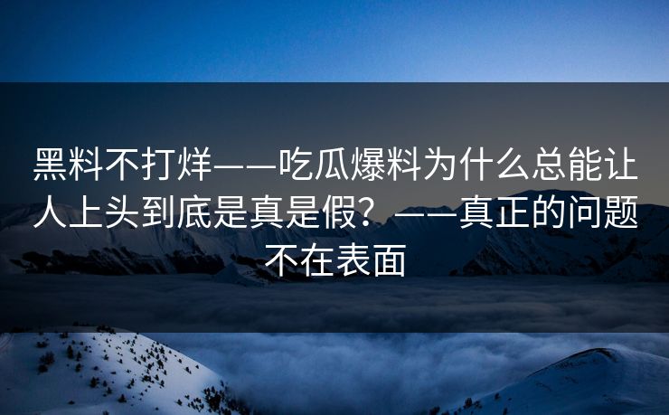 黑料不打烊——吃瓜爆料为什么总能让人上头到底是真是假？——真正的问题不在表面