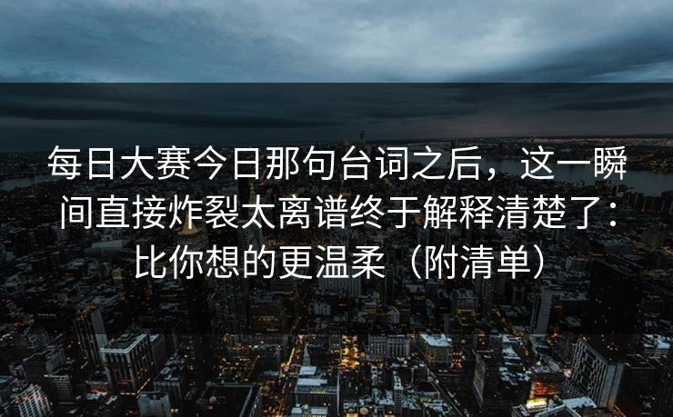 每日大赛今日那句台词之后，这一瞬间直接炸裂太离谱终于解释清楚了：比你想的更温柔（附清单）