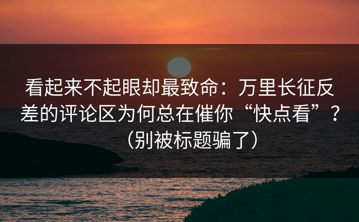 看起来不起眼却最致命:万里长征反差的评论区为何总在催你“快点看”?(别被标题骗了) 看起来不起眼却最致命:万里长征反差的评论区为何总在催你“快点看”?(别被标题骗了)