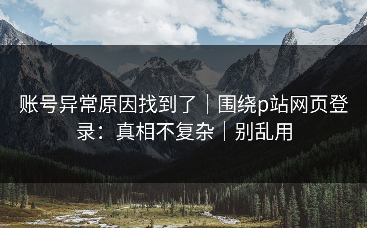账号异常原因找到了｜围绕p站网页登录：真相不复杂｜别乱用