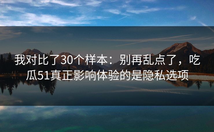 我对比了30个样本：别再乱点了，吃瓜51真正影响体验的是隐私选项