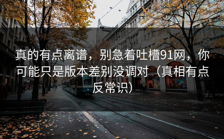 真的有点离谱,别急着吐槽91网,你可能只是版本差别没调对(真相有点反常识) 真的有点离谱,别急着吐槽91网,你可能只是版本差别没调对(真相有点反常识)