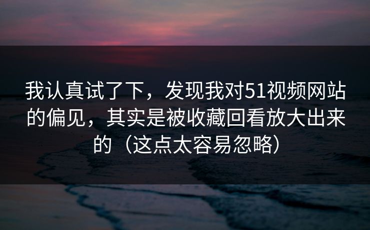 我认真试了下,发现我对51视频网站的偏见,其实是被收藏回看放大出来的(这点太容易忽略) 我认真试了下,发现我对51视频网站的偏见,其实是被收藏回看放大出来的(这点太容易忽略)